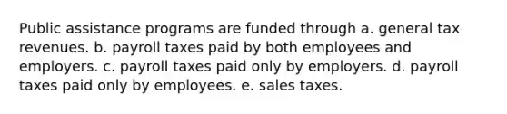 Public assistance programs are funded through a. general tax revenues. b. payroll taxes paid by both employees and employers. c. payroll taxes paid only by employers. d. payroll taxes paid only by employees. e. sales taxes.