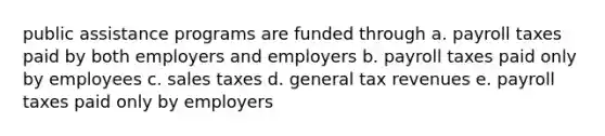 public assistance programs are funded through a. payroll taxes paid by both employers and employers b. payroll taxes paid only by employees c. sales taxes d. general tax revenues e. payroll taxes paid only by employers