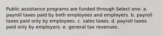 Public assistance programs are funded through Select one: a. payroll taxes paid by both employees and employers. b. payroll taxes paid only by employees. c. sales taxes. d. payroll taxes paid only by employers. e. general tax revenues.