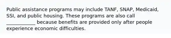 Public assistance programs may include TANF, SNAP, Medicaid, SSI, and public housing. These programs are also call ____________ because benefits are provided only after people experience economic difficulties.