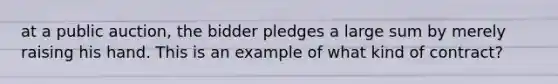 at a public auction, the bidder pledges a large sum by merely raising his hand. This is an example of what kind of contract?