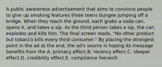 A public awareness advertisement that aims to convince people to give up smoking features three teens bungee jumping off a bridge. When they reach the ground, each grabs a soda can, opens it, and takes a sip. As the third person takes a sip, the can explodes and kills him. The final screen reads, "No other product but tobacco kills every third consumer." By placing the strongest point in the ad at the end, the ad's source is hoping its message benefits from the A. primacy effect.B. recency effect.C. sleeper effect.D. credibility effect.E. compliance hierarch