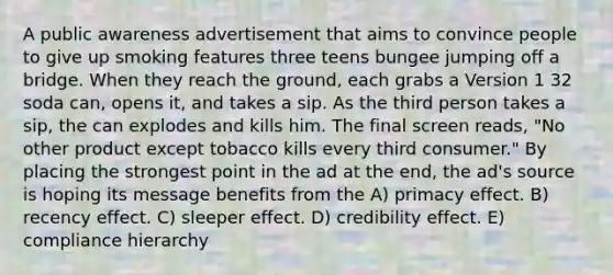 A public awareness advertisement that aims to convince people to give up smoking features three teens bungee jumping off a bridge. When they reach the ground, each grabs a Version 1 32 soda can, opens it, and takes a sip. As the third person takes a sip, the can explodes and kills him. The final screen reads, "No other product except tobacco kills every third consumer." By placing the strongest point in the ad at the end, the ad's source is hoping its message benefits from the A) primacy effect. B) recency effect. C) sleeper effect. D) credibility effect. E) compliance hierarchy