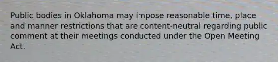 Public bodies in Oklahoma may impose reasonable time, place and manner restrictions that are content-neutral regarding public comment at their meetings conducted under the Open Meeting Act.