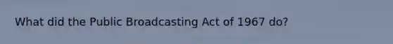 What did the Public Broadcasting Act of 1967 do?