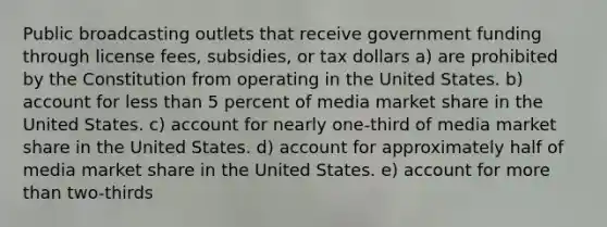 Public broadcasting outlets that receive government funding through license fees, subsidies, or tax dollars a) are prohibited by the Constitution from operating in the United States. b) account for less than 5 percent of media market share in the United States. c) account for nearly one-third of media market share in the United States. d) account for approximately half of media market share in the United States. e) account for more than two-thirds