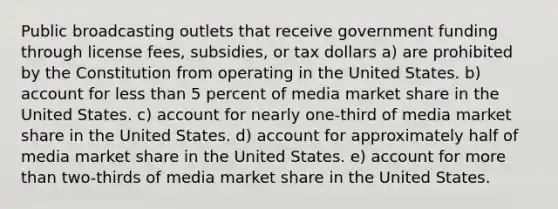 Public broadcasting outlets that receive government funding through license fees, subsidies, or tax dollars a) are prohibited by the Constitution from operating in the United States. b) account for less than 5 percent of media market share in the United States. c) account for nearly one-third of media market share in the United States. d) account for approximately half of media market share in the United States. e) account for more than two-thirds of media market share in the United States.