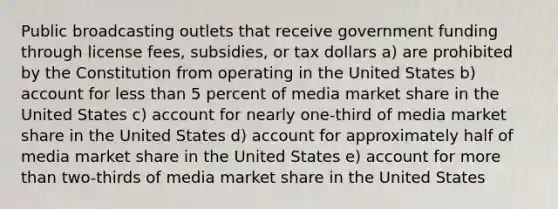 Public broadcasting outlets that receive government funding through license fees, subsidies, or tax dollars a) are prohibited by the Constitution from operating in the United States b) account for less than 5 percent of media market share in the United States c) account for nearly one-third of media market share in the United States d) account for approximately half of media market share in the United States e) account for more than two-thirds of media market share in the United States