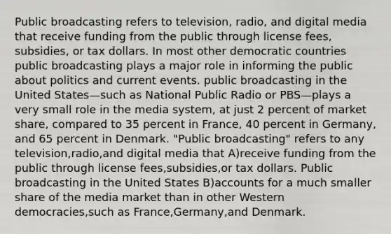 Public broadcasting refers to television, radio, and digital media that receive funding from the public through license fees, subsidies, or tax dollars. In most other democratic countries public broadcasting plays a major role in informing the public about politics and current events. public broadcasting in the United States—such as National Public Radio or PBS—plays a very small role in the media system, at just 2 percent of market share, compared to 35 percent in France, 40 percent in Germany, and 65 percent in Denmark. "Public broadcasting" refers to any television,radio,and digital media that A)receive funding from the public through license fees,subsidies,or tax dollars. Public broadcasting in the United States B)accounts for a much smaller share of the media market than in other Western democracies,such as France,Germany,and Denmark.