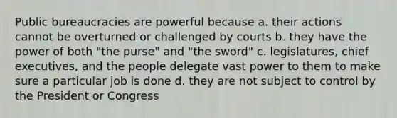 Public bureaucracies are powerful because a. their actions cannot be overturned or challenged by courts b. they have the power of both "the purse" and "the sword" c. legislatures, chief executives, and the people delegate vast power to them to make sure a particular job is done d. they are not subject to control by the President or Congress