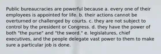 Public bureaucracies are powerful because a. every one of their employees is appointed for life. b. their actions cannot be overturned or challenged by courts. c. they are not subject to control by the president or Congress. d. they have the power of both "the purse" and "the sword." e. legislatures, chief executives, and the people delegate vast power to them to make sure a particular job is done.