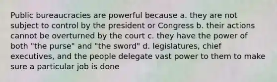 Public bureaucracies are powerful because a. they are not subject to control by the president or Congress b. their actions cannot be overturned by the court c. they have the power of both "the purse" and "the sword" d. legislatures, chief executives, and the people delegate vast power to them to make sure a particular job is done