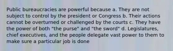 Public bureaucracies are powerful because a. They are not subject to control by the president or Congress b. Their actions cannot be overturned or challenged by the courts c. They have the power of both "the purse" and "the sword" d. Legislatures, chief executives, and the people delegate vast power to them to make sure a particular job is done