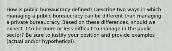 How is public bureaucracy defined? Describe two ways in which managing a public bureaucracy can be different than managing a private bureaucracy. Based on these differences, should we expect it to be more or less difficult to manage in the public sector? Be sure to justify your position and provide examples (actual and/or hypothetical).