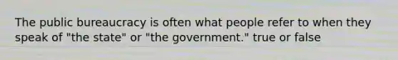 The public bureaucracy is often what people refer to when they speak of "the state" or "the government." true or false