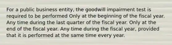 For a public business entity, the goodwill impairment test is required to be performed Only at the beginning of the fiscal year. Any time during the last quarter of the fiscal year. Only at the end of the fiscal year. Any time during the fiscal year, provided that it is performed at the same time every year.