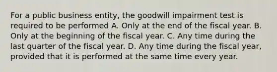 For a public business entity, the goodwill impairment test is required to be performed A. Only at the end of the fiscal year. B. Only at the beginning of the fiscal year. C. Any time during the last quarter of the fiscal year. D. Any time during the fiscal year, provided that it is performed at the same time every year.