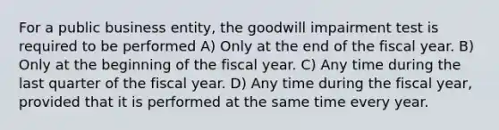 For a public business entity, the goodwill impairment test is required to be performed A) Only at the end of the fiscal year. B) Only at the beginning of the fiscal year. C) Any time during the last quarter of the fiscal year. D) Any time during the fiscal year, provided that it is performed at the same time every year.