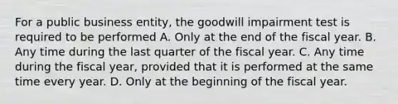 For a public business entity, the goodwill impairment test is required to be performed A. Only at the end of the fiscal year. B. Any time during the last quarter of the fiscal year. C. Any time during the fiscal year, provided that it is performed at the same time every year. D. Only at the beginning of the fiscal year.