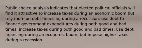 Public choice analysis indicates that elected political officials will find it attractive to increase taxes during an economic boom but rely more on debt financing during a recession. use debt to finance government expenditures during both good and bad times. increase taxes during both good and bad times. use debt financing during an economic boom, but impose higher taxes during a recession.