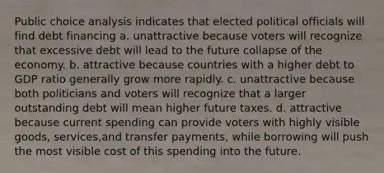 Public choice analysis indicates that elected political officials will find debt financing a. unattractive because voters will recognize that excessive debt will lead to the future collapse of the economy. b. attractive because countries with a higher debt to GDP ratio generally grow more rapidly. c. unattractive because both politicians and voters will recognize that a larger outstanding debt will mean higher future taxes. d. attractive because current spending can provide voters with highly visible goods, services,and transfer payments, while borrowing will push the most visible cost of this spending into the future.