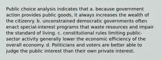 Public choice analysis indicates that a. because government action provides public goods, it always increases the wealth of the citizenry. b. unconstrained democratic governments often enact special-interest programs that waste resources and impair the standard of living. c. constitutional rules limiting public-sector activity generally lower the economic efficiency of the overall economy. d. Politicians and voters are better able to judge the public interest than their own private interest.