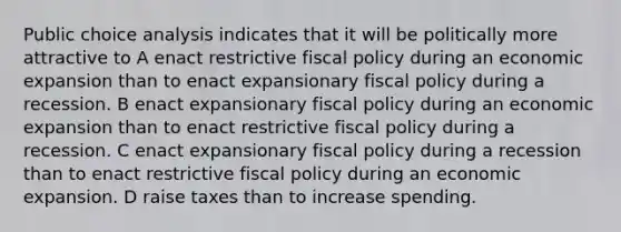 Public choice analysis indicates that it will be politically more attractive to A enact restrictive fiscal policy during an economic expansion than to enact expansionary fiscal policy during a recession. B enact expansionary fiscal policy during an economic expansion than to enact restrictive fiscal policy during a recession. C enact expansionary fiscal policy during a recession than to enact restrictive fiscal policy during an economic expansion. D raise taxes than to increase spending.