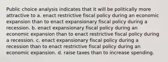 Public choice analysis indicates that it will be politically more attractive to a. enact restrictive fiscal policy during an economic expansion than to enact expansionary fiscal policy during a recession. b. enact expansionary fiscal policy during an economic expansion than to enact restrictive fiscal policy during a recession. c. enact expansionary fiscal policy during a recession than to enact restrictive fiscal policy during an economic expansion. d. raise taxes than to increase spending.