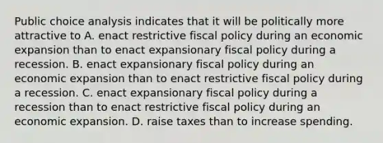 Public choice analysis indicates that it will be politically more attractive to A. enact restrictive fiscal policy during an economic expansion than to enact expansionary fiscal policy during a recession. B. enact expansionary fiscal policy during an economic expansion than to enact restrictive fiscal policy during a recession. C. enact expansionary fiscal policy during a recession than to enact restrictive fiscal policy during an economic expansion. D. raise taxes than to increase spending.