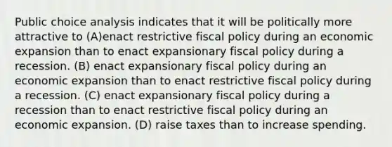 Public choice analysis indicates that it will be politically more attractive to (A)enact restrictive fiscal policy during an economic expansion than to enact expansionary fiscal policy during a recession. (B) enact expansionary fiscal policy during an economic expansion than to enact restrictive fiscal policy during a recession. (C) enact expansionary fiscal policy during a recession than to enact restrictive fiscal policy during an economic expansion. (D) raise taxes than to increase spending.