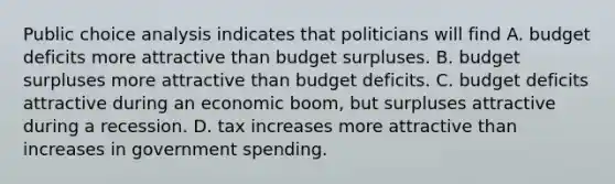 Public choice analysis indicates that politicians will find A. budget deficits more attractive than budget surpluses. B. budget surpluses more attractive than budget deficits. C. budget deficits attractive during an economic boom, but surpluses attractive during a recession. D. tax increases more attractive than increases in government spending.