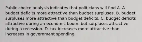 Public choice analysis indicates that politicians will find A. A budget deficits more attractive than budget surpluses. B. budget surpluses more attractive than budget deficits. C. budget deficits attractive during an economic boom, but surpluses attractive during a recession. D. tax increases more attractive than increases in government spending.