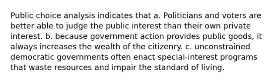 Public choice analysis indicates that a. Politicians and voters are better able to judge the public interest than their own private interest. b. because government action provides public goods, it always increases the wealth of the citizenry. c. unconstrained democratic governments often enact special-interest programs that waste resources and impair the standard of living.