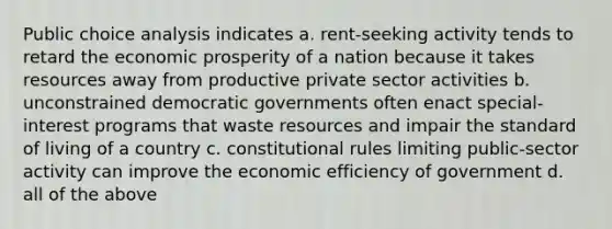 Public choice analysis indicates a. rent-seeking activity tends to retard the economic prosperity of a nation because it takes resources away from productive private sector activities b. unconstrained democratic governments often enact special-interest programs that waste resources and impair the standard of living of a country c. constitutional rules limiting public-sector activity can improve the economic efficiency of government d. all of the above