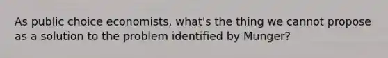 As public choice economists, what's the thing we cannot propose as a solution to the problem identified by Munger?