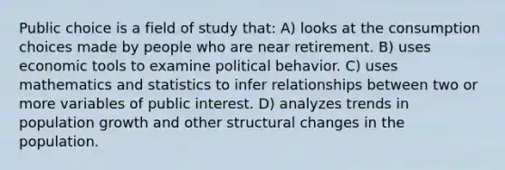 Public choice is a field of study that: A) looks at the consumption choices made by people who are near retirement. B) uses economic tools to examine political behavior. C) uses mathematics and statistics to infer relationships between two or more variables of public interest. D) analyzes trends in population growth and other structural changes in the population.