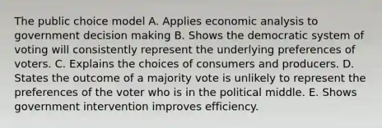 The public choice model A. Applies economic analysis to government decision making B. Shows the democratic system of voting will consistently represent the underlying preferences of voters. C. Explains the choices of consumers and producers. D. States the outcome of a majority vote is unlikely to represent the preferences of the voter who is in the political middle. E. Shows government intervention improves efficiency.