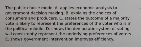 The public choice model A. applies economic analysis to government decision making. B. explains the choices of consumers and producers. C. states the outcome of a majority vote is likely to represent the preferences of the voter who is in the political middle. D. shows the democratic system of voting will consistently represent the underlying preferences of voters. E. shows government intervention improves efficiency.