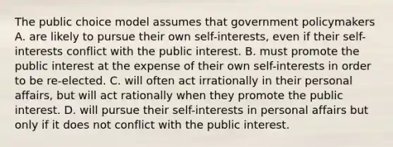 The public choice model assumes that government policymakers A. are likely to pursue their own self-interests, even if their self-interests conflict with the public interest. B. must promote the public interest at the expense of their own self-interests in order to be re-elected. C. will often act irrationally in their personal affairs, but will act rationally when they promote the public interest. D. will pursue their self-interests in personal affairs but only if it does not conflict with the public interest.