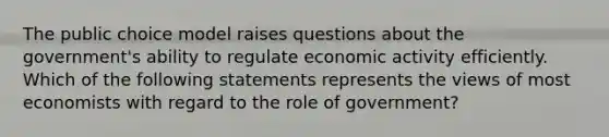 The public choice model raises questions about the​ government's ability to regulate economic activity efficiently. Which of the following statements represents the views of most economists with regard to the role of​ government?