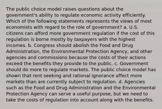 The public choice model raises questions about the​ government's ability to regulate economic activity efficiently. Which of the following statements represents the views of most economists with regard to the role of​ government? a. U.S. citizens can afford more government regulation if the cost of this regulation is borne mostly by taxpayers with the highest incomes. b. Congress should abolish the Food and Drug​ Administration, the Environmental Protection​ Agency, and other agencies and commissions because the costs of their actions exceed the benefits they provide to the public. c. Government should do more to regulate markets. The public choice model has shown that rent seeking and rational ignorance affect more markets than are currently subject to regulation. d. Agencies such as the Food and Drug Administration and the Environmental Protection Agency can serve a useful​ purpose, but we need to take the costs of regulation into account along with the benefits.