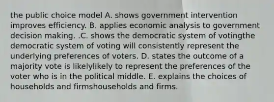 the public choice model A. shows government intervention improves efficiency. B. applies economic analysis to government decision making. .C. shows the democratic system of votingthe democratic system of voting will consistently represent the underlying preferences of voters. D. states the outcome of a majority vote is likelylikely to represent the preferences of the voter who is in the political middle. E. explains the choices of households and firmshouseholds and firms.