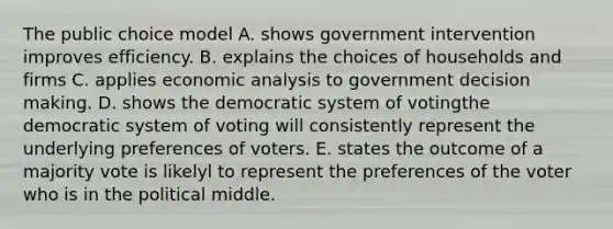 The public choice model A. shows government intervention improves efficiency. B. explains the choices of households and firms C. applies economic analysis to government decision making. D. shows the democratic system of votingthe democratic system of voting will consistently represent the underlying preferences of voters. E. states the outcome of a majority vote is likelyl to represent the preferences of the voter who is in the political middle.