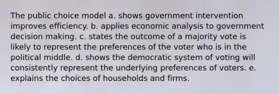 The public choice model a. shows government intervention improves efficiency. b. applies <a href='https://www.questionai.com/knowledge/k7Cal6sfmD-economic-analysis' class='anchor-knowledge'>economic analysis</a> to government <a href='https://www.questionai.com/knowledge/kuI1pP196d-decision-making' class='anchor-knowledge'>decision making</a>. c. states the outcome of a majority vote is likely to represent the preferences of the voter who is in the political middle. d. shows the democratic system of voting will consistently represent the underlying preferences of voters. e. explains the choices of households and firms.