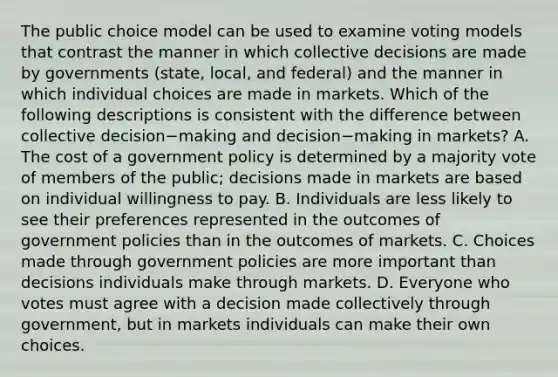 The public choice model can be used to examine voting models that contrast the manner in which collective decisions are made by governments​ (state, local, and​ federal) and the manner in which individual choices are made in markets. Which of the following descriptions is consistent with the difference between collective decision−making and decision−making in​ markets? A. The cost of a government policy is determined by a majority vote of members of the​ public; decisions made in markets are based on individual willingness to pay. B. Individuals are less likely to see their preferences represented in the outcomes of government policies than in the outcomes of markets. C. Choices made through government policies are more important than decisions individuals make through markets. D. Everyone who votes must agree with a decision made collectively through​ government, but in markets individuals can make their own choices.