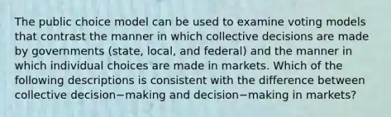 The public choice model can be used to examine voting models that contrast the manner in which collective decisions are made by governments​ (state, local, and​ federal) and the manner in which individual choices are made in markets. Which of the following descriptions is consistent with the difference between collective decision−making and decision−making in​ markets?