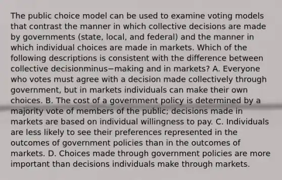 The public choice model can be used to examine voting models that contrast the manner in which collective decisions are made by governments​ (state, local, and​ federal) and the manner in which individual choices are made in markets. Which of the following descriptions is consistent with the difference between collective decisionminus−making and in​ markets? A. Everyone who votes must agree with a decision made collectively through​ government, but in markets individuals can make their own choices. B. The cost of a government policy is determined by a majority vote of members of the​ public; decisions made in markets are based on individual willingness to pay. C. Individuals are less likely to see their preferences represented in the outcomes of government policies than in the outcomes of markets. D. Choices made through government policies are more important than decisions individuals make through markets.