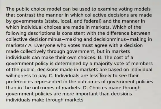 The public choice model can be used to examine voting models that contrast the manner in which collective decisions are made by governments​ (state, local, and​ federal) and the manner in which individual choices are made in markets. Which of the following descriptions is consistent with the difference between collective decisionminus−making and decisionminus−making in​ markets? A. Everyone who votes must agree with a decision made collectively through​ government, but in markets individuals can make their own choices. B. The cost of a government policy is determined by a majority vote of members of the​ public; decisions made in markets are based on individual willingness to pay. C. Individuals are less likely to see their preferences represented in the outcomes of government policies than in the outcomes of markets. D. Choices made through government policies are more important than decisions individuals make through markets