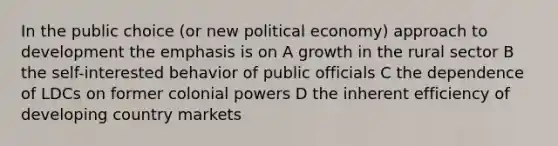 In the public choice (or new political economy) approach to development the emphasis is on A growth in the rural sector B the self-interested behavior of public officials C the dependence of LDCs on former colonial powers D the inherent efficiency of developing country markets