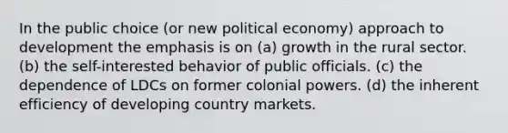 In the public choice (or new political economy) approach to development the emphasis is on (a) growth in the rural sector. (b) the self-interested behavior of public officials. (c) the dependence of LDCs on former colonial powers. (d) the inherent efficiency of developing country markets.